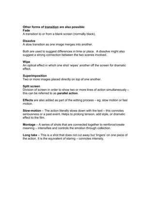 Other forms of transition are also possible:
Fade
A transition to or from a blank screen (normally black).
Dissolve
A slow transition as one image merges into another.
Both are used to suggest differences in time or place. A dissolve might also
suggest a strong connection between the two scenes involved.
Wipe
An optical effect in which one shot ‘wipes’ another off the screen for dramatic
effect.
Superimposition
Two or more images placed directly on top of one another.
Split screen
Division of screen in order to show two or more lines of action simultaneously –
this can be referred to as parallel action.
Effects are also added as part of the editing process – eg; slow motion or fast
motion.
Slow-motion – The action literally slows down with the text – this connotes
seriousness or a past event. Helps to prolong tension, add style, or dramatic
effect to the film.
Montage – A series of shots that are connected together to reinforce/create
meaning – intensifies and controls the emotion through collection.
Long take – This is a shot that does not cut away but ‘lingers’ on one piece of
the action. It is the equivalent of staring – connotes intensity.
 