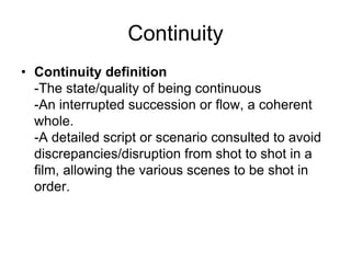 Continuity Continuity definition-The state/quality of being continuous-An interrupted succession or flow, a coherent whole.-A detailed script or scenario consulted to avoid discrepancies/disruption from shot to shot in a film, allowing the various scenes to be shot in order. 