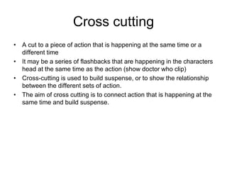 Cross cuttingA cut to a piece of action that is happening at the same time or a different timeIt may be a series of flashbacks that are happening in the characters head at the same time as the action (show doctor who clip)Cross-cutting is used to build suspense, or to show the relationship between the different sets of action.The aim of cross cutting is to connect action that is happening at the same time and build suspense.  