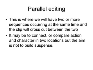 Parallel editing This is where we will have two or more sequences occurring at the same time and the clip will cross cut between the twoIt may be to connect, or compare action and character in two locations but the aim is not to build suspense. 