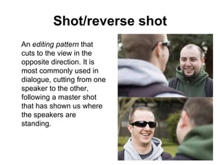 Shot/reverse shot    An editing pattern that cuts to the view in the opposite direction. It is most commonly used in dialogue, cutting from one speaker to the other, following a master shot that has shown us where the speakers are standing. 