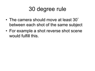 30 degree ruleThe camera should move at least 30° between each shot of the same subjectFor example a shot reverse shot scene would fulfill this. 