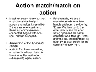 Action match/match on  action Match on action is any cut that emphasises continuity, it appears to makes it seem like 2 shots are one- continuing. Same action/movements connected, begins with one shot, ends in a second. An example of this Continuity editing: A shot of a character making an action is followed by a cut to a shot of the next (or a subsequent) logical action. For example, we see a character reach for a door handle and open the door by 30 cm. We then cut to the other side to see the door swing open and the same character walk through. Here, after the cut, the door must be open by at least 30 cm for the continuity to look right.