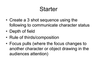 Starter Create a 3 shot sequence using the following to communicate character statusDepth of fieldRule of thirds/composition Focus pulls (where the focus changes to another character or object drawing in the audiences attention) 