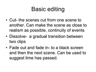Basic editingCut- the scenes cut from one scene to another. Can make the scene as close to realism as possible, continuity of events Dissolve-  a gradual transition between two clipsFade out and fade in- to a black screen and then the next scene. Can be used to suggest time has passed.  