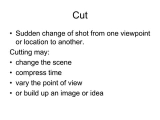 Cut Sudden change of shot from one viewpoint or location to another. Cutting may:change the scenecompress timevary the point of view or build up an image or idea