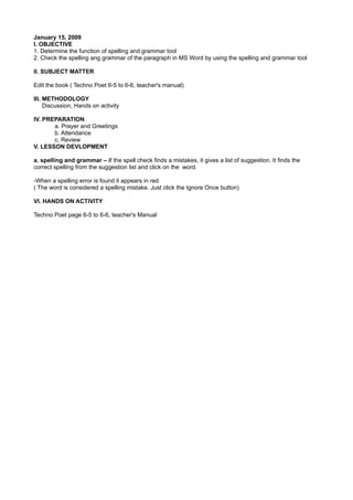 January 15, 2009
I. OBJECTIVE
1. Determine the function of spelling and grammar tool
2. Check the spelling ang grammar of the paragraph in MS Word by using the spelling and grammar tool

II. SUBJECT MATTER

Edit the book ( Techno Poet 6-5 to 6-6, teacher's manual)

III. METHODOLOGY
     Discussion, Hands on activity

IV. PREPARATION
       a. Prayer and Greetings
       b. Attendance
       c. Review
V. LESSON DEVLOPMENT

a. spelling and grammar – if the spell check finds a mistakes, it gives a list of suggestion. It finds the
correct spelling from the suggestion list and click on the word.

-When a spelling error is found it appears in red
( The word is considered a spelling mistake. Just click the Ignore Once button)

VI. HANDS ON ACTIVITY

Techno Poet page 6-5 to 6-6, teacher's Manual
 