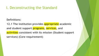 I. Deconstructing the Standard
Definitions:
12.1 The institution provides appropriate academic
and student support programs, services, and
activities consistent with its mission (Student support
services) (Core requirement)
 