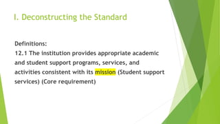 I. Deconstructing the Standard
Definitions:
12.1 The institution provides appropriate academic
and student support programs, services, and
activities consistent with its mission (Student support
services) (Core requirement)
 