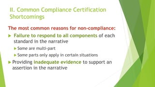 II. Common Compliance Certification
Shortcomings
The most common reasons for non-compliance:
 Failure to respond to all components of each
standard in the narrative
 Some are multi-part
 Some parts only apply in certain situations
 Providing inadequate evidence to support an
assertion in the narrative
 