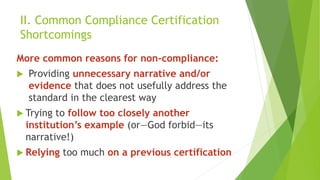 II. Common Compliance Certification
Shortcomings
More common reasons for non-compliance:
 Providing unnecessary narrative and/or
evidence that does not usefully address the
standard in the clearest way
 Trying to follow too closely another
institution’s example (or—God forbid—its
narrative!)
 Relying too much on a previous certification
 