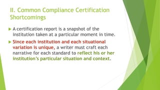II. Common Compliance Certification
Shortcomings
 A certification report is a snapshot of the
institution taken at a particular moment in time.
 Since each institution and each situational
variation is unique, a writer must craft each
narrative for each standard to reflect his or her
institution’s particular situation and context.
 