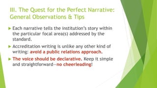 III. The Quest for the Perfect Narrative:
General Observations & Tips
 Each narrative tells the institution’s story within
the particular focal area(s) addressed by the
standard.
 Accreditation writing is unlike any other kind of
writing: avoid a public relations approach.
 The voice should be declarative. Keep it simple
and straightforward—no cheerleading!
 