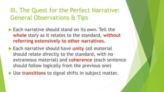 III. The Quest for the Perfect Narrative:
General Observations & Tips
 Each narrative should stand on its own. Tell the
whole story as it relates to the standard, without
referring extensively to other narratives.
 Each narrative should have unity (all material
should relate directly to the standard, with no
extraneous material) and coherence (each sentence
should follow logically from the previous one)
 Use transitions to signal shifts in subject matter.
 