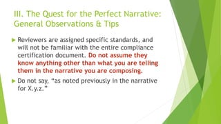 III. The Quest for the Perfect Narrative:
General Observations & Tips
 Reviewers are assigned specific standards, and
will not be familiar with the entire compliance
certification document. Do not assume they
know anything other than what you are telling
them in the narrative you are composing.
 Do not say, “as noted previously in the narrative
for X.y.z.”
 