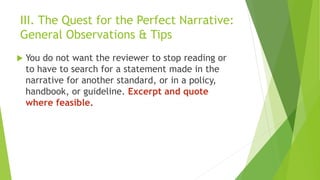 III. The Quest for the Perfect Narrative:
General Observations & Tips
 You do not want the reviewer to stop reading or
to have to search for a statement made in the
narrative for another standard, or in a policy,
handbook, or guideline. Excerpt and quote
where feasible.
 