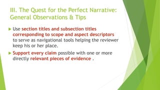 III. The Quest for the Perfect Narrative:
General Observations & Tips
 Use section titles and subsection titles
corresponding to scope and aspect descriptors
to serve as navigational tools helping the reviewer
keep his or her place.
 Support every claim possible with one or more
directly relevant pieces of evidence .
 