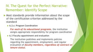 IV. The Quest for the Perfect Narrative:
Remember: Identify Scope
 Most standards provide information about the scope
of the certification criterion addressed by the
standard
 6.2.c: Program Coordination
For each of its educational programs, the institution
assigns appropriate responsibility for program coordination
 6.3 Faculty appointment and evaluation
The institution publishes and implements policies
regarding the appointment, employment, and regular
evaluation of faculty members, regardless of contract or
tenure status.
 