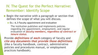IV. The Quest for the Perfect Narrative:
Remember: Identify Scope
 Begin the narrative with a paragraph or section that
defines the scope of what you will discuss.
 Ex.: 6.3 Faculty appointment and evaluation
The institution publishes and implements policies
regarding the appointment, employment, and regular
evaluation of faculty members, regardless of contract or
tenure status.
Provide definitions of each category of faculty and
cite any documents that provide those definitions
(like a faculty handbook, contract, administrative
policies and procedures manual, or employment
practices handbook).
 