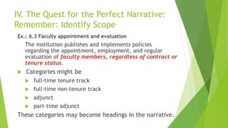 IV. The Quest for the Perfect Narrative:
Remember: Identify Scope
Ex.: 6.3 Faculty appointment and evaluation
The institution publishes and implements policies
regarding the appointment, employment, and regular
evaluation of faculty members, regardless of contract or
tenure status.
 Categories might be
 full-time tenure track
 full-time non-tenure track
 adjunct
 part-time adjunct
These categories may become headings in the narrative.
 