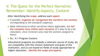 V. The Quest for the Perfect Narrative:
Remember: Identify Aspects, Content
After identifying the scope, address each aspect
 If possible, organize (or reorganize) the narrative into sections
corresponding to the standard’s aspect(s)
 Make references to other narratives where applicable, but tell
the complete story within each narrative (it’s okay to be a bit
redundant, since reviewers only read the sections assigned to
them)
 Ex.: 9.1 Program Content
Educational programs (a) embody a coherent course of study, (b)
are compatible with the mission statement and goals of the
institution, and (c) are based on fields of study appropriate to
higher education. Identify the scope and aspects.
 