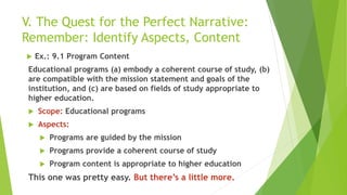 V. The Quest for the Perfect Narrative:
Remember: Identify Aspects, Content
 Ex.: 9.1 Program Content
Educational programs (a) embody a coherent course of study, (b)
are compatible with the mission statement and goals of the
institution, and (c) are based on fields of study appropriate to
higher education.
 Scope: Educational programs
 Aspects:
 Programs are guided by the mission
 Programs provide a coherent course of study
 Program content is appropriate to higher education
This one was pretty easy. But there’s a little more.
 