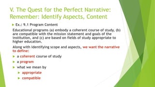 V. The Quest for the Perfect Narrative:
Remember: Identify Aspects, Content
 Ex.: 9.1 Program Content
Educational programs (a) embody a coherent course of study, (b)
are compatible with the mission statement and goals of the
institution, and (c) are based on fields of study appropriate to
higher education.
Along with identifying scope and aspects, we want the narrative
to define:
 a coherent course of study
 a program
 what we mean by
 appropriate
 compatible
 