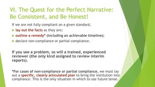 VI. The Quest for the Perfect Narrative:
Be Consistent, and Be Honest!
If we are not fully compliant on a given standard,
 lay out the facts as they are;
 outline a remedy* (including an achievable timeline);
 declare non-compliance or partial compliance.
If you see a problem, so will a trained, experienced
reviewer (the only kind assigned to review interim
reports).
*For cases of non-compliance or partial compliance, we must lay
out a specific, clearly articulated plan to bring the institution into
compliance. This is the only situation in which to use future tense.
 