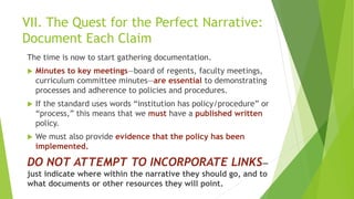 VII. The Quest for the Perfect Narrative:
Document Each Claim
The time is now to start gathering documentation.
 Minutes to key meetings—board of regents, faculty meetings,
curriculum committee minutes—are essential to demonstrating
processes and adherence to policies and procedures.
 If the standard uses words “institution has policy/procedure” or
“process,” this means that we must have a published written
policy.
 We must also provide evidence that the policy has been
implemented.
DO NOT ATTEMPT TO INCORPORATE LINKS—
just indicate where within the narrative they should go, and to
what documents or other resources they will point.
 