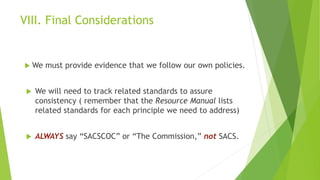 VIII. Final Considerations
 We must provide evidence that we follow our own policies.
 We will need to track related standards to assure
consistency ( remember that the Resource Manual lists
related standards for each principle we need to address)
 ALWAYS say “SACSCOC” or “The Commission,” not SACS.
 