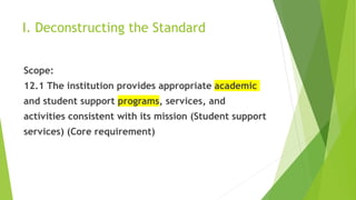 I. Deconstructing the Standard
Scope:
12.1 The institution provides appropriate academic
and student support programs, services, and
activities consistent with its mission (Student support
services) (Core requirement)
 
