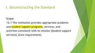 I. Deconstructing the Standard
Scope:
12.1 The institution provides appropriate academic
and student support programs, services, and
activities consistent with its mission (Student support
services) (Core requirement)
 