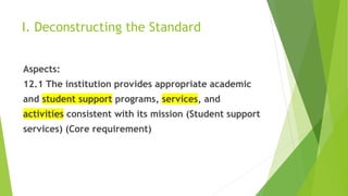I. Deconstructing the Standard
Aspects:
12.1 The institution provides appropriate academic
and student support programs, services, and
activities consistent with its mission (Student support
services) (Core requirement)
 