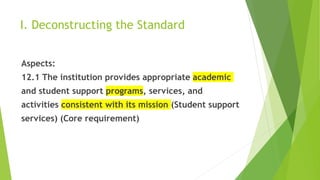 I. Deconstructing the Standard
Aspects:
12.1 The institution provides appropriate academic
and student support programs, services, and
activities consistent with its mission (Student support
services) (Core requirement)
 