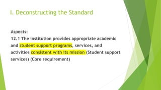 I. Deconstructing the Standard
Aspects:
12.1 The institution provides appropriate academic
and student support programs, services, and
activities consistent with its mission (Student support
services) (Core requirement)
 