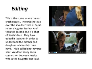 Editing
This is the scene where the car
crash occurs . The first shot is a
over the shoulder shot of Sarah
to her daughter Jessica. And
then the second one is a shot
of Sarah's face . They have
edited it together in order to
understand the mother and
daughter relationship they
have. This is called Shot reverse
shot. We don’t really see a
connection between Jessica
who is the daughter and Paul.
 