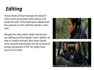 Editing
These shots of Paul indicates he doesn't
have much connection with Jessica and
Sarah his wife. They have been edited with
the camera on him and then Sarah's voice
over.
You get this idea when Sarah and Jessica
are talking and Paul doesn't even bother to
talk or involve himself. Also when Sarah
turns around and touches his let he kind of
jumps and pushes it off. He might have
juno on his mind.
 