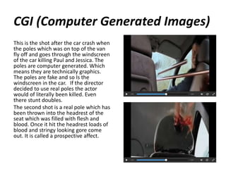 CGI (Computer Generated Images)
This is the shot after the car crash when
the poles which was on top of the van
fly off and goes through the windscreen
of the car killing Paul and Jessica. The
poles are computer generated. Which
means they are technically graphics.
The poles are fake and so Is the
windscreen in the car. If the director
decided to use real poles the actor
would of literally been killed. Even
there stunt doubles.
The second shot is a real pole which has
been thrown into the headrest of the
seat which was filled with flesh and
blood. Once it hit the headrest loads of
blood and stringy looking gore come
out. It is called a prospective affect.
 