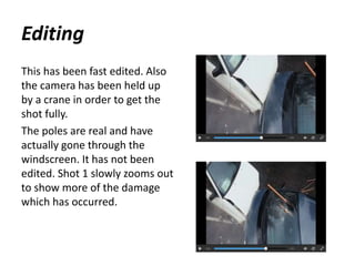 Editing
This has been fast edited. Also
the camera has been held up
by a crane in order to get the
shot fully.
The poles are real and have
actually gone through the
windscreen. It has not been
edited. Shot 1 slowly zooms out
to show more of the damage
which has occurred.
 