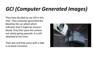 GCI (Computer Generated Images)
They have decided to use CGI in this
shot. They computer generated the
blood by the car wheel which
indicates that it might be Jessica's
blood. They then pace the camera
out slowly going upwards. It is still
attached to the Crain.
They also end that scene with a fade
in to black transition.
 