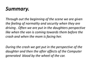 Summary.
Through out the beginning of the scene we are given
the feeling of normality and security when they are
driving . Often we are put in the daughters perspective
like when the van is coming towards them before the
crash and when the mom is facing her.
During the crash we get put in the perspective of the
daughter and then the after affects of the Computer
generated blood by the wheel of the car.
 