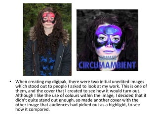 • When creating my digipak, there were two initial unedited images
which stood out to people I asked to look at my work. This is one of
them, and the cover that I created to see how it would turn out.
Although I like the use of colours within the image, I decided that it
didn’t quite stand out enough, so made another cover with the
other image that audiences had picked out as a highlight, to see
how it compared.
 