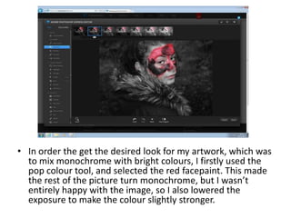 • In order the get the desired look for my artwork, which was
to mix monochrome with bright colours, I firstly used the
pop colour tool, and selected the red facepaint. This made
the rest of the picture turn monochrome, but I wasn’t
entirely happy with the image, so I also lowered the
exposure to make the colour slightly stronger.
 