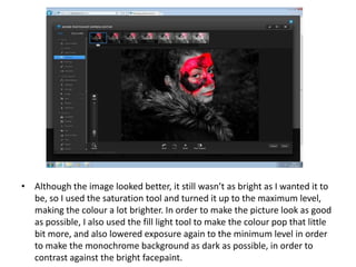 • Although the image looked better, it still wasn’t as bright as I wanted it to
be, so I used the saturation tool and turned it up to the maximum level,
making the colour a lot brighter. In order to make the picture look as good
as possible, I also used the fill light tool to make the colour pop that little
bit more, and also lowered exposure again to the minimum level in order
to make the monochrome background as dark as possible, in order to
contrast against the bright facepaint.
 