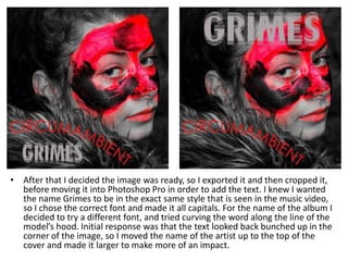 • After that I decided the image was ready, so I exported it and then cropped it,
before moving it into Photoshop Pro in order to add the text. I knew I wanted
the name Grimes to be in the exact same style that is seen in the music video,
so I chose the correct font and made it all capitals. For the name of the album I
decided to try a different font, and tried curving the word along the line of the
model’s hood. Initial response was that the text looked back bunched up in the
corner of the image, so I moved the name of the artist up to the top of the
cover and made it larger to make more of an impact.
 