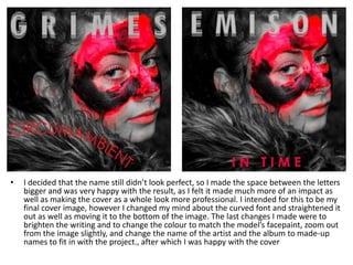 • I decided that the name still didn’t look perfect, so I made the space between the letters
bigger and was very happy with the result, as I felt it made much more of an impact as
well as making the cover as a whole look more professional. I intended for this to be my
final cover image, however I changed my mind about the curved font and straightened it
out as well as moving it to the bottom of the image. The last changes I made were to
brighten the writing and to change the colour to match the model’s facepaint, zoom out
from the image slightly, and change the name of the artist and the album to made-up
names to fit in with the project., after which I was happy with the cover
 