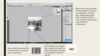 Here I added a barcode- like
would be seen on any back
cover of an album.
Here I added my company
logo ‘magnolia records’ but
I need to go back and make
this properly for the final
version.
Here I have used song titles
off Saint Raymond's album
‘young blood’. I used the
font ‘copperplate gothic
light’ to match the front
cover and this makes it look
more sleek and
professional.
 