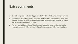 Extra comments
■ Overall I am pleased with this digipak as a draft but it definitely needs improvement.
■ I will need to reshoot my photos as a girl as the face of the album doesn’t really make
sense as it should be a boy to represent the artist.The photos will however be in this
sort of style with this sort of location.
■ The boy who will be the face of the album and magazine advert will be the one lip
syncing in our music video so there will be a link between the video and the album.
 