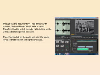 Throughout the documentary, I had difficult with
some of the sound levels which were in mono.
Therefore I had to unlink them by right clicking on the
video and scrolling down to unlink.
Then I had to click on the audio and alter the sound
levels so that both left and right were equal.
 