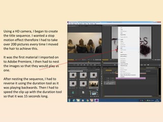 Using a HD camera, I began to create
the title sequence. I wanted a stop
motion effect therefore I had to take
over 200 pictures every time I moved
the hair to achieve this.
It was the first material I imported on
to Adobe Premiere, I then had to nest
the images so that they would play as
one.
After nesting the sequence, I had to
reverse it using the duration tool as it
was playing backwards. Then I had to
speed the clip up with the duration tool
so that it was 15 seconds long.
 